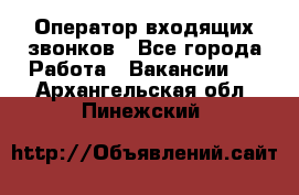  Оператор входящих звонков - Все города Работа » Вакансии   . Архангельская обл.,Пинежский 